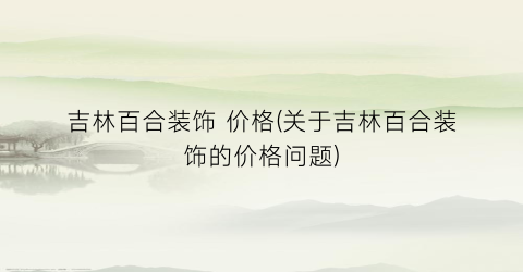 吉林百合装饰 价格(关于吉林百合装饰的价格问题)